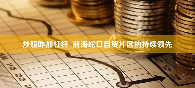 炒股咋加杠杆  前海蛇口自贸片区的持续领先