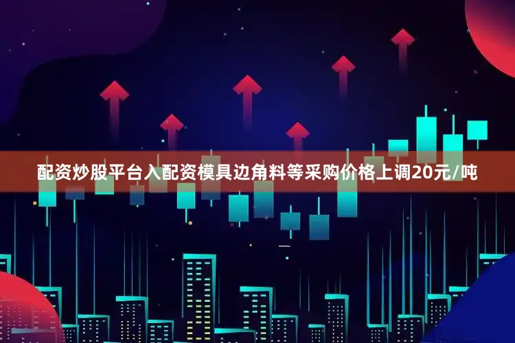 配资炒股平台入配资模具边角料等采购价格上调20元/吨