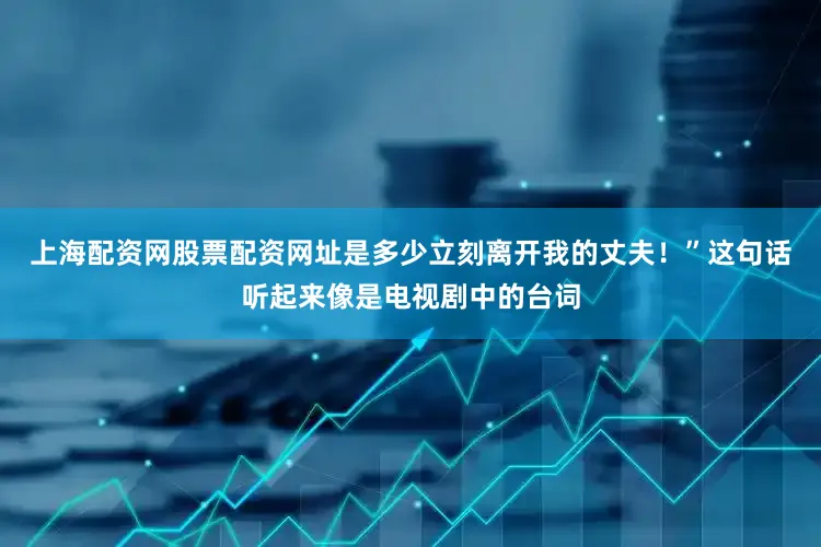 上海配资网股票配资网址是多少立刻离开我的丈夫！”这句话听起来像是电视剧中的台词